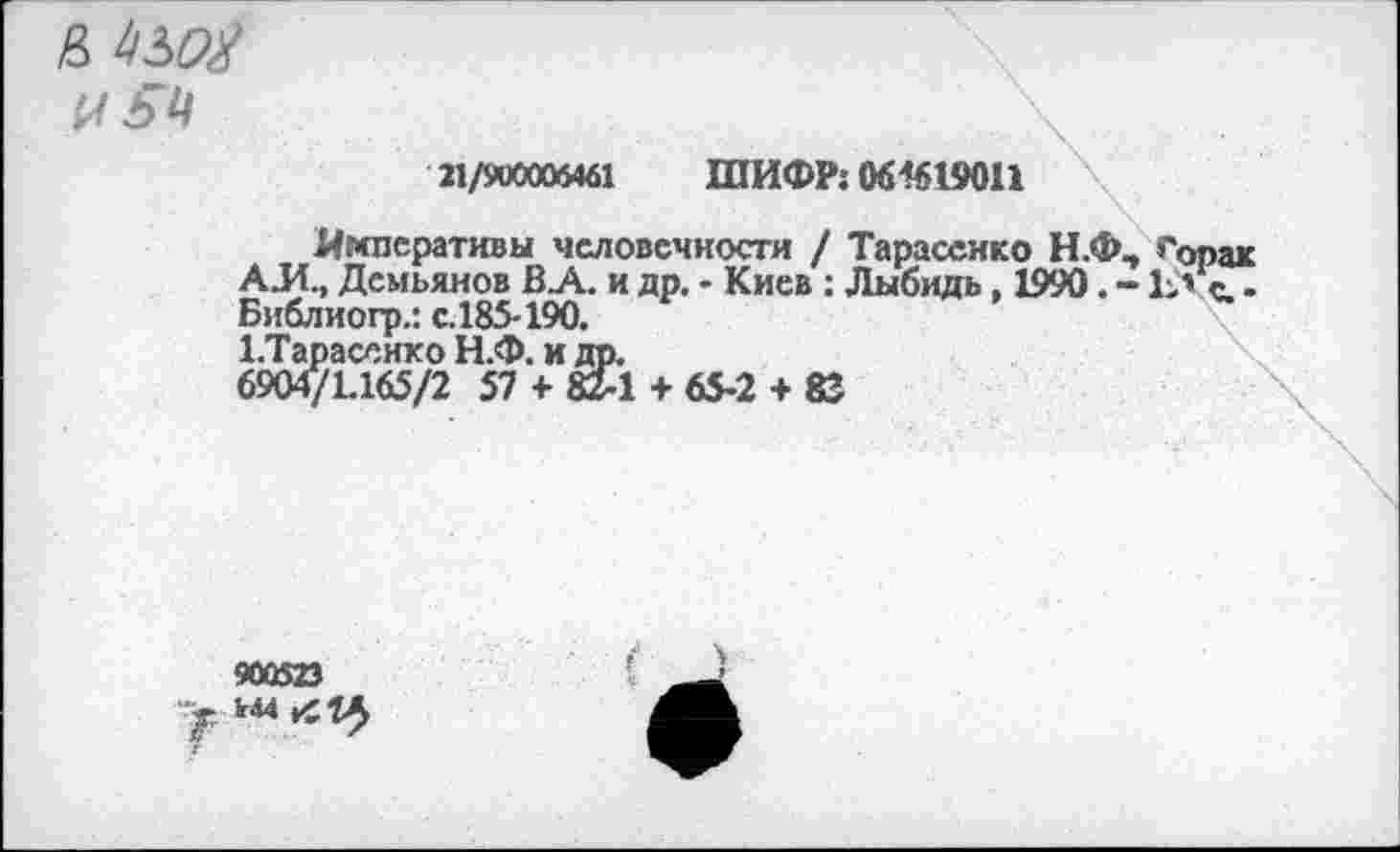 ﻿& 1)30#
21/900006461 ШИФР: 06-1619011
Императивы человечности / Тарасенко Н.Ф, >'опак АЛ., Демьянов В_А. и др. - Киев : Лыбидь, 1990. - 1> с. -Библиогр.: с.185-190.
ЕТарасснхо Н.Ф. и др.
6904/1.165/2 57 + 82-1 + 65-2 + 83
900523